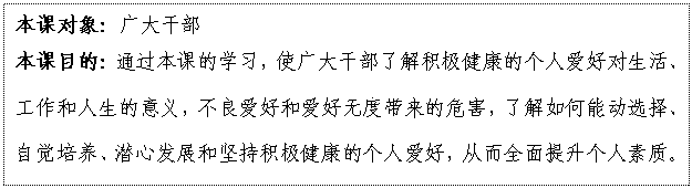 文本框: 本课对象:广大干部
本课目的:通过本课的学习,使广大干部了解积极健康的个人爱好对生活、工作和人生的意义,不良爱好和爱好无度带来的危害,了解如何能动选择、自觉培养、潜心发展和坚持积极健康的个人爱好,从而全面提升个人素质。